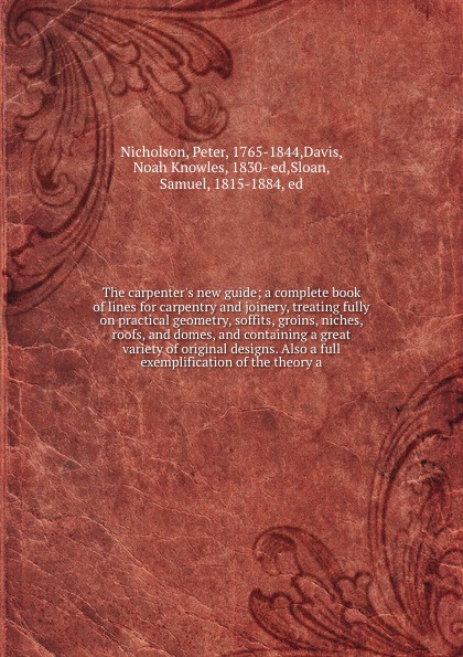 The carpenter`s new guide; a complete book of lines for carpentry and joinery, treating fully on practical geometry, soffits, groins, niches, roofs, and domes, and containing a great variety of original designs. Also a full exemplification of the ...