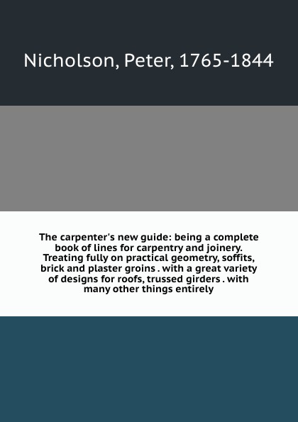 The carpenter`s new guide: being a complete book of lines for carpentry and joinery. Treating fully on practical geometry, soffits, brick and plaster groins . with a great variety of designs for roofs, trussed girders . with many other things enti...