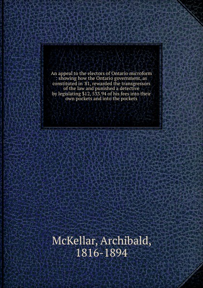 An appeal to the electors of Ontario microform : showing how the Ontario government, as constituted in `81, rewarded the transgressors of the law and punished a detective by legislating .12, 533.94 of his fees into their own pockets and into the p...