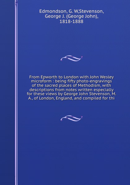 From Epworth to London with John Wesley microform : being fifty photo-engravings of the sacred places of Methodism, with descriptions from notes written especially for these views by George John Stevenson, M. A., of London, England, and compiled f...