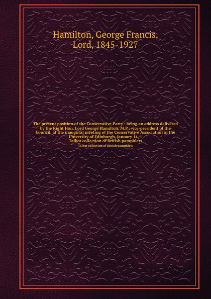 The present position of the Conservative Party : being an address delivered by the Right Hon. Lord George Hamilton, M.P., vice-president of the Council, at the inaugural meeting of the Conservative Association of the University of Edinburgh, Janua...