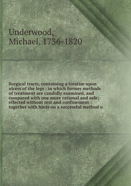 Surgical tracts, containing a treatise upon ulcers of the legs : in which former methods of treatment are candidly examined, and compared with one more rational and safe; effected without rest and confinement : together with hints on a successful ...