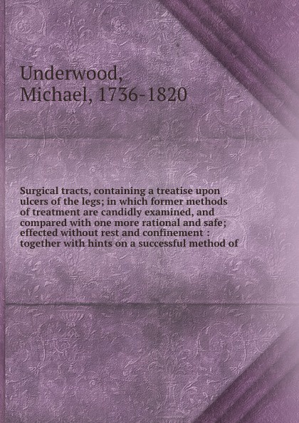 Surgical tracts, containing a treatise upon ulcers of the legs; in which former methods of treatment are candidly examined, and compared with one more rational and safe; effected without rest and confinement : together with hints on a successful m...