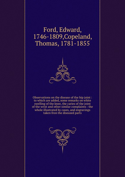 Observations on the disease of the hip joint : to which are added, some remarks on white swelling of the knee, the caries of the joint of the wrist and other similar complaints : the whole illustrated by cases, and engravings taken fron the diseas...