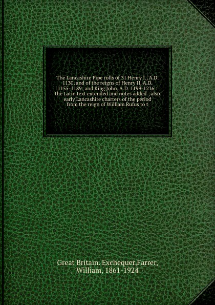 The Lancashire Pipe rolls of 31 Henry I., A.D. 1130, and of the reigns of Henry II, A.D. 1155-1189; and King John, A.D. 1199-1216 : the Latin text extended and notes added ; also early Lancashire charters of the period from the reign of William Ru...