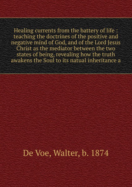 Healing currents from the battery of life : teaching the doctrines of the positive and negative mind of God, and of the Lord Jesus Christ as the mediator between the two states of being, revealing how the truth awakens the Soul to its natual inher...