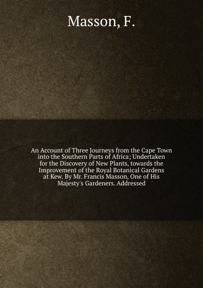 An Account of Three Journeys from the Cape Town into the Southern Parts of Africa; Undertaken for the Discovery of New Plants, towards the Improvement of the Royal Botanical Gardens at Kew. By Mr. Francis Masson, One of His Majesty`s Gardeners. Ad...