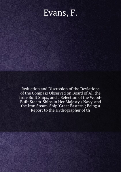 Reduction and Discussion of the Deviations of the Compass Observed on Board of All the Iron-Built Ships, and a Selection of the Wood-Built Steam-Ships in Her Majesty`s Navy, and the Iron Steam-Ship `Great Eastern`; Being a Report to the Hydrograph...