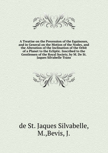 A Treatise on the Precession of the Equinoxes, and in General on the Motion of the Nodes, and the Alteration of the Inclination of the Orbit of a Planet to the Ecliptic. Inscribed to the Gentlemen of the Royal Society, by M. De St. Jaques Silvabel...