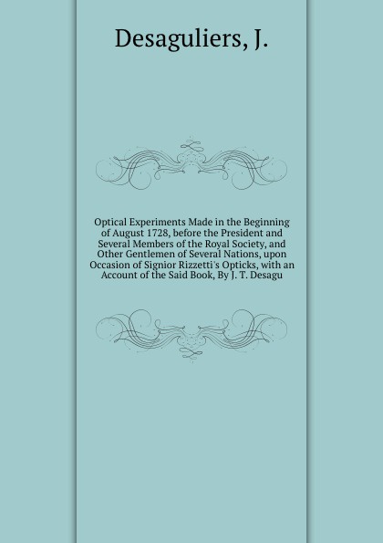 Optical Experiments Made in the Beginning of August 1728, before the President and Several Members of the Royal Society, and Other Gentlemen of Several Nations, upon Occasion of Signior Rizzetti`s Opticks, with an Account of the Said Book, By J. T...