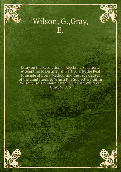 Essay on the Resolution of Algebraic Equations: Attempting to Distinguish Particularly, the Real Principle of Every Method, and the True Causes of the Limitations to Which It is Subject. By Giffin Wilson, Esq. Communicated by Edward Whitaker Gray,...