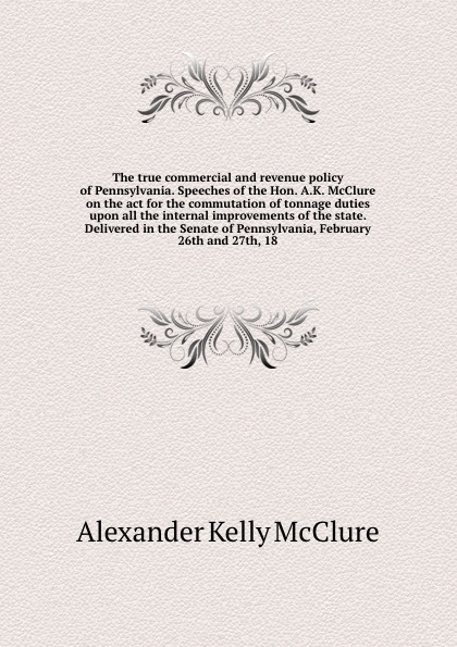 The true commercial and revenue policy of Pennsylvania. Speeches of the Hon. A.K. McClure on the act for the commutation of tonnage duties upon all the internal improvements of the state. Delivered in the Senate of Pennsylvania, February 26th and ...