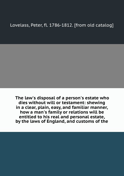 The law`s disposal of a person`s estate who dies without will or testament: shewing in a clear, plain, easy, and familiar manner, how a man`s family or relations will be entitled to his real and personal estate, by the laws of England, and customs...