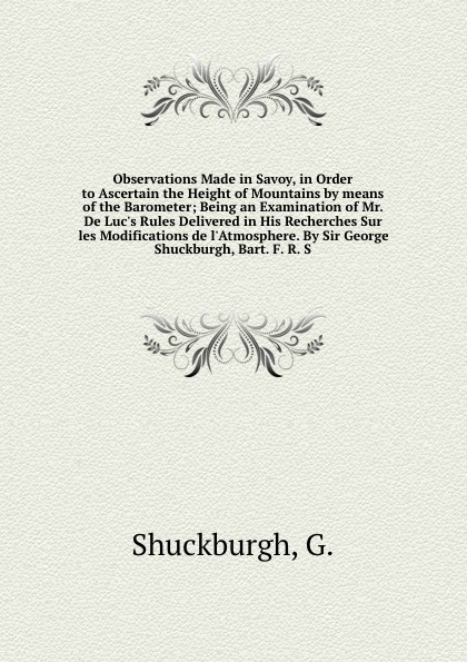 Observations Made in Savoy, in Order to Ascertain the Height of Mountains by means of the Barometer; Being an Examination of Mr. De Luc`s Rules Delivered in His Recherches Sur les Modifications de l`Atmosphere. By Sir George Shuckburgh, Bart. F. R...