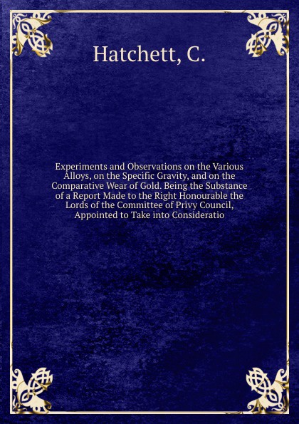 Experiments and Observations on the Various Alloys, on the Specific Gravity, and on the Comparative Wear of Gold. Being the Substance of a Report Made to the Right Honourable the Lords of the Committee of Privy Council, Appointed to Take into Cons...