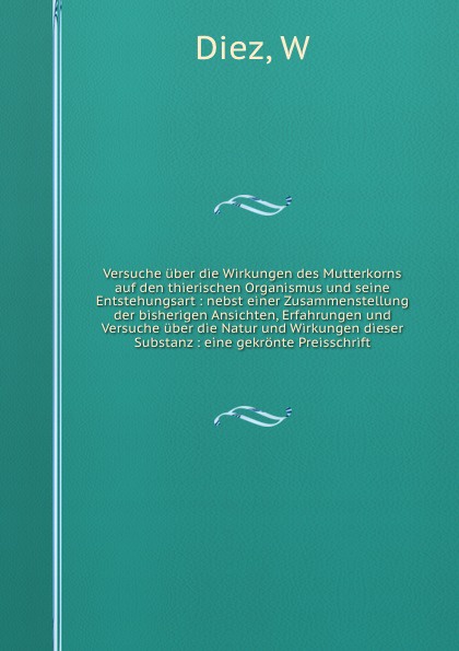 Versuche uber die Wirkungen des Mutterkorns auf den thierischen Organismus und seine Entstehungsart : nebst einer Zusammenstellung der bisherigen Ansichten, Erfahrungen und Versuche uber die Natur und Wirkungen dieser Substanz : eine gekronte Prei...