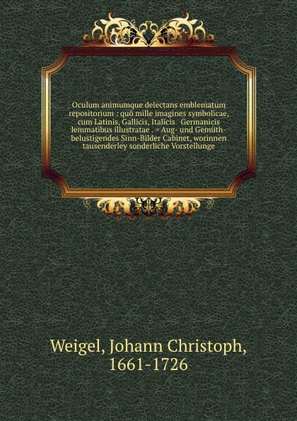 Oculum animumque delectans emblematum repositorium : quo mille imagines symbolicae, cum Latinis, Gallicis, Italicis & Germanicis lemmatibus illustratae . . Aug- und Gemuth-belustigendes Sinn-Bilder Cabinet, worinnen tausenderley sonderliche Vorste...