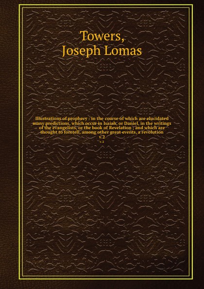 Illustrations of prophecy : in the course of which are elucidated many predictions, which occur in Isaiah, or Daniel, in the writings of the evangelists, or the book of Revelation ; and which are thought to foretell, among other great events, a re...