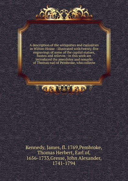 A description of the antiquities and curiosities in Wilton-House : illustrated with twenty-five engravings of some of the capital statues, bustos and relievos : in this work are introduced the anecdotes and remarks of Thomas earl of Pembroke, who ...