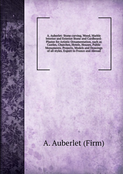 A. Auberlet: Stone carving, Wood, Marble Interior and Exterior Stone and Cardboard-Plaster for Artistic Ornamentation, such as Castles, Churches, Hotels, Houses, Public Monuments. Projects, Models and Drawings of all styles. Export to France and A...