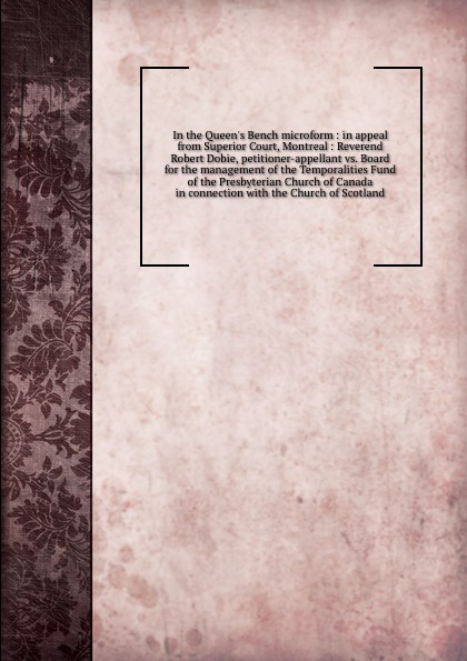 In the Queen`s Bench microform : in appeal from Superior Court, Montreal : Reverend Robert Dobie, petitioner-appellant vs. Board for the management of the Temporalities Fund of the Presbyterian Church of Canada in connection with the Church of Sco...