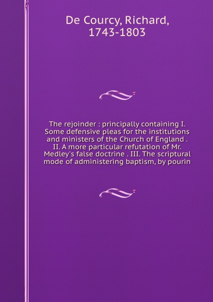 The rejoinder : principally containing I. Some defensive pleas for the institutions and ministers of the Church of England . II. A more particular refutation of Mr. Medley`s false doctrine . III. The scriptural mode of administering baptism, by po...