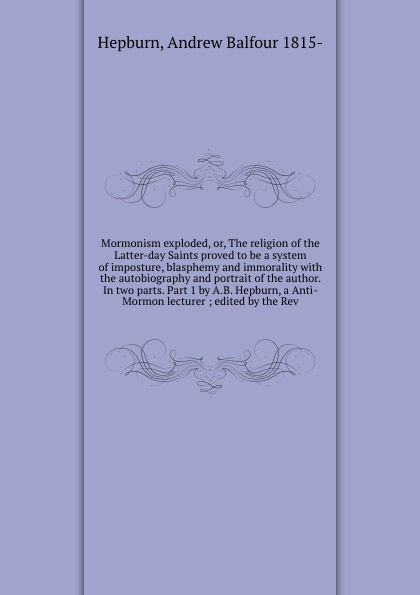 Mormonism exploded, or, The religion of the Latter-day Saints proved to be a system of imposture, blasphemy and immorality with the autobiography and portrait of the author. In two parts. Part 1 by A.B. Hepburn, a Anti-Mormon lecturer ; edited by ...