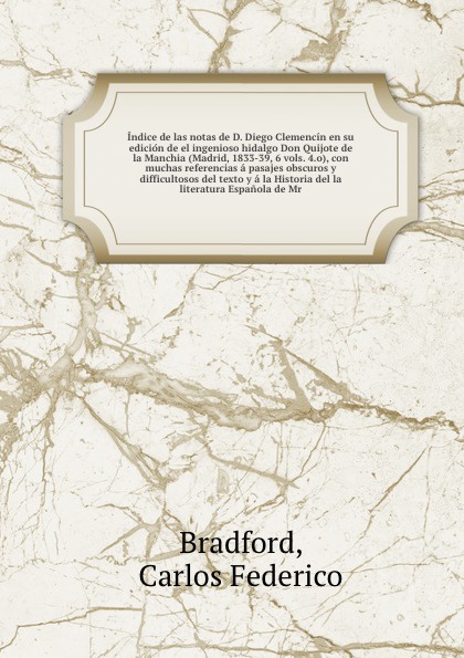 Indice de las notas de D. Diego Clemencin en su edicion de el ingenioso hidalgo Don Quijote de la Manchia (Madrid, 1833-39, 6 vols. 4.o), con muchas referencias a pasajes obscuros y difficultosos del texto y a la Historia del la literatura Espanol...