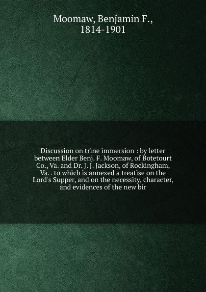 Discussion on trine immersion : by letter between Elder Benj. F. Moomaw, of Botetourt Co., Va. and Dr. J. J. Jackson, of Rockingham, Va. . to which is annexed a treatise on the Lord`s Supper, and on the necessity, character, and evidences of the n...