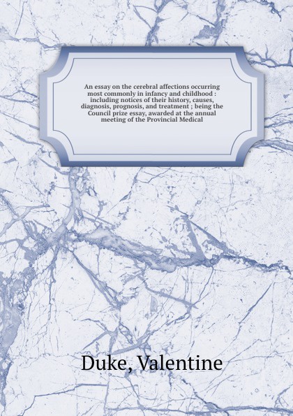 An essay on the cerebral affections occurring most commonly in infancy and childhood : including notices of their history, causes, diagnosis, prognosis, and treatment ; being the Council prize essay, awarded at the annual meeting of the Provincial...