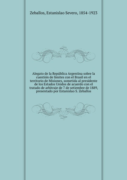 Alegato de la Republica Argentina sobre la cuestion de limites con el Brasil en el territorio de Misiones, sometida al presidente de los Estados Unidos de acuerdo con el tratado de arbitraje de 7 de setiembre de 1889, presentado por Estanislao S. ...