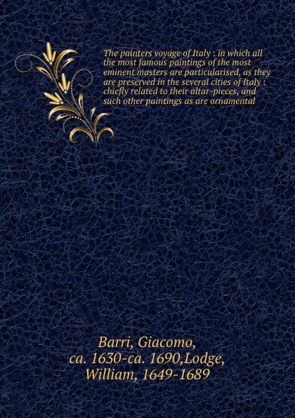 Giacomo Barri The painters voyage of Italy : in which all the most famous paintings of the most eminent masters are particularised, as they are preserved in the several cities of Italy : chiefly related to their altar-pieces, and such other paintings as are orn... Giacomo Barri The painters voyage of Italy : in which all the most famous paintings of the most eminent masters are particularised, as they are preserved in the several cities of Italy : chiefly related to their altar-pieces, and such other paintings as are orn...