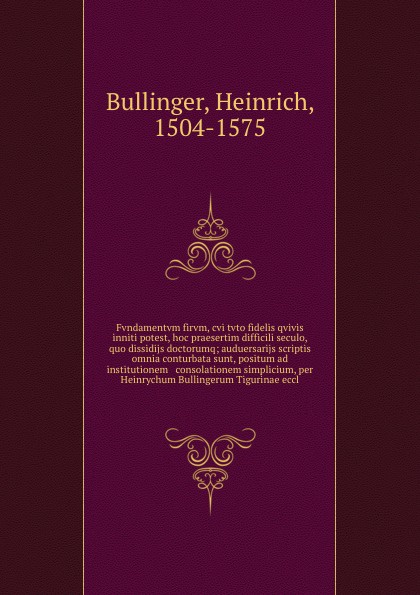 Fvndamentvm firvm, cvi tvto fidelis qvivis inniti potest, hoc praesertim difficili seculo, quo dissidijs doctorumq; auduersarijs scriptis omnia conturbata sunt, positum ad institutionem & consolationem simplicium, per Heinrychum Bullingerum Tiguri...