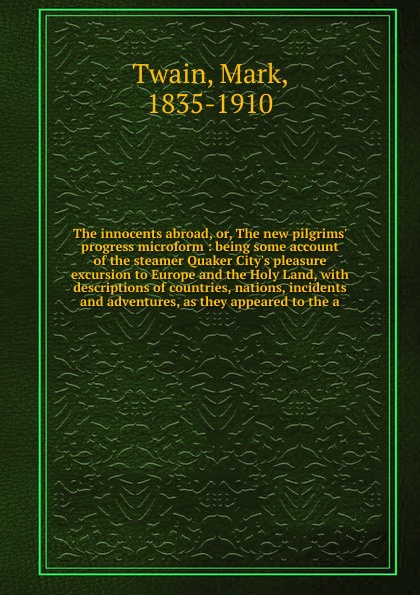 The innocents abroad, or, The new pilgrims` progress microform : being some account of the steamer Quaker City`s pleasure excursion to Europe and the Holy Land, with descriptions of countries, nations, incidents and adventures, as they appeared to...