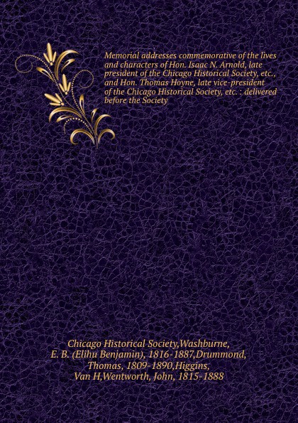 Memorial addresses commemorative of the lives and characters of Hon. Isaac N. Arnold, late president of the Chicago Historical Society, etc., and Hon. Thomas Hoyne, late vice-president of the Chicago Historical Society, etc. : delivered before the...