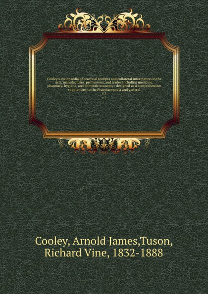 Cooley`s cyclopaedia of practical receipts and collateral information in the arts, manufactures, professions, and trades including medicine, pharmacy, hygiene, and domestic economy : designed as a comprehensive supplement to the Pharmacopoeia and ...