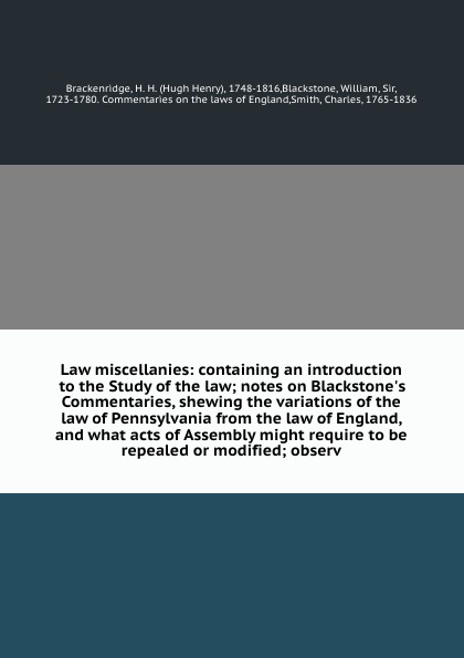 Law miscellanies: containing an introduction to the Study of the law; notes on Blackstone`s Commentaries, shewing the variations of the law of Pennsylvania from the law of England, and what acts of Assembly might require to be repealed or modified...