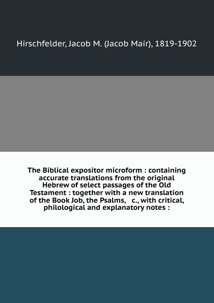 The Biblical expositor microform : containing accurate translations from the original Hebrew of select passages of the Old Testament : together with a new translation of the Book Job, the Psalms, & c., with critical, philological and explanatory n...