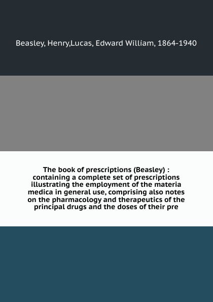 The book of prescriptions (Beasley) : containing a complete set of prescriptions illustrating the employment of the materia medica in general use, comprising also notes on the pharmacology and therapeutics of the principal drugs and the doses of t...