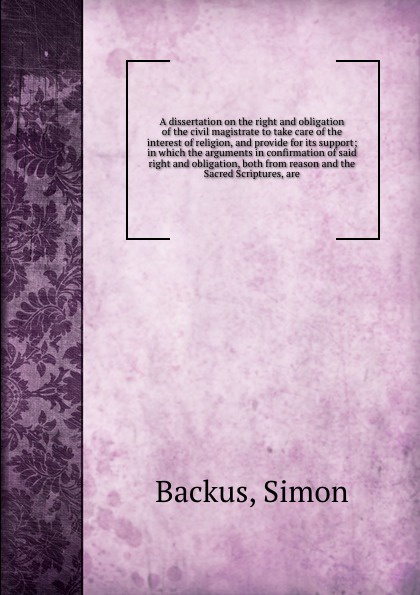 A dissertation on the right and obligation of the civil magistrate to take care of the interest of religion, and provide for its support; in which the arguments in confirmation of said right and obligation, both from reason and the Sacred Scriptur...