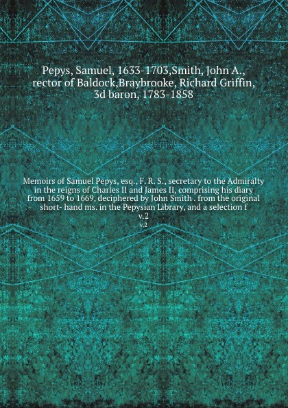 Memoirs of Samuel Pepys, esq., F. R. S., secretary to the Admiralty in the reigns of Charles II and James II, comprising his diary from 1659 to 1669, deciphered by John Smith . from the original short- hand ms. in the Pepysian Library, and a selec...