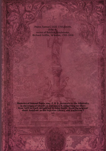 Memoirs of Samuel Pepys, esq., F. R. S., secretary to the Admiralty in the reigns of Charles II and James II, comprising his diary from 1659 to 1669, deciphered by John Smith . from the original short- hand ms. in the Pepysian Library, and a selec...