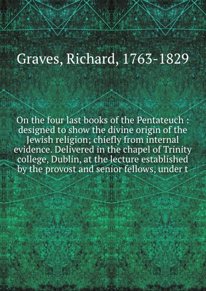 On the four last books of the Pentateuch : designed to show the divine origin of the Jewish religion; chiefly from internal evidence. Delivered in the chapel of Trinity college, Dublin, at the lecture established by the provost and senior fellows,...