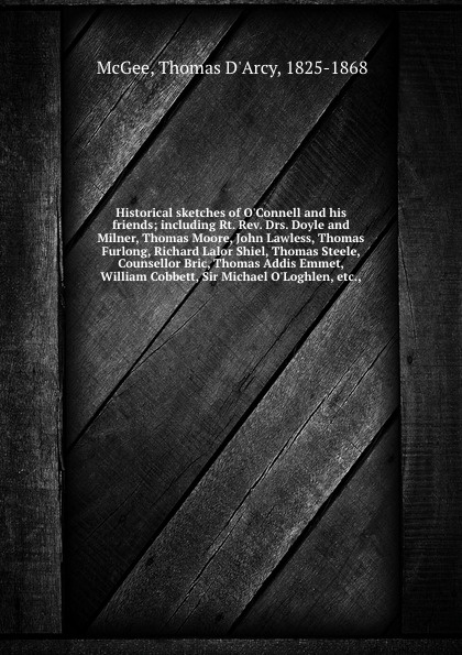 Historical sketches of O`Connell and his friends; including Rt. Rev. Drs. Doyle and Milner, Thomas Moore, John Lawless, Thomas Furlong, Richard Lalor Shiel, Thomas Steele, Counsellor Bric, Thomas Addis Emmet, William Cobbett, Sir Michael O`Loghlen...