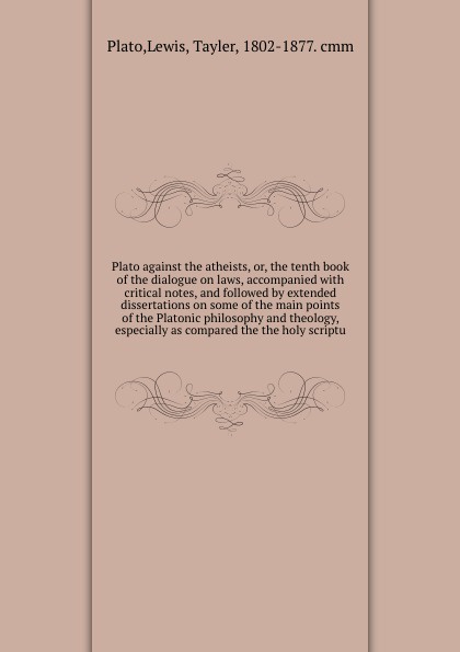 Plato against the atheists, or, the tenth book of the dialogue on laws, accompanied with critical notes, and followed by extended dissertations on some of the main points of the Platonic philosophy and theology, especially as compared the the holy...