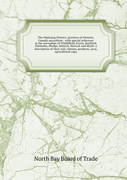 The Nipissing District, province of Ontario, Canada microform : with special reference to the townships of Widdifield, Ferris, Bonfield, Chisholm, Phelps, Mulock, Merrick and Blyth: a description of their soil, climate, products, area, agricultura...