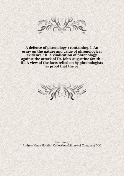 A defence of phrenology : containing, I. An essay on the nature and value of phrenological evidence : II. A vindication of phrenology against the attack of Dr. John Augustine Smith : III. A view of the facts relied on by phrenologists as proof tha...