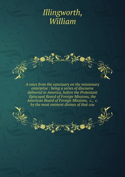 A voice from the sanctuary on the missionary enterprise : being a series of discourse delivered in America, before the Protestant Episcopal Board of Foreign Missions, the American Board of Foreign Missions, &c., &c. by the most eminent divines of ...