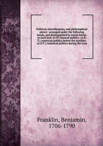 Political, miscellaneous, and philosophical pieces : arranged under the following heads, and distinguished by initial letters in each leaf: (G.P.) General politics: (A.B.T.) American politics before the troubles: (A.D.T.) American politics during ...