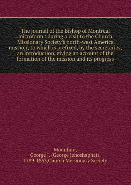 The journal of the Bishop of Montreal microform : during a visit to the Church Missionary Society`s north-west America mission; to which is prefixed, by the secretaries, an introduction, giving an account of the formation of the mission and its pr...